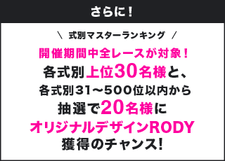 さらに! 式別マスターランキング 開催期間中全レースが対象!各式別上位30名様と、各式別31~500位以内から抽選で20名様にオリジナルデザインRODY獲得のチャンス!