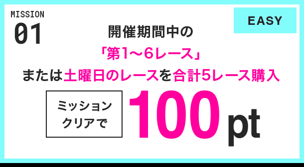 MISSION 01 開催期間中の「第1~6レース」または土曜日のレースを合計5レース購入 ミッションクリアで100pt EASY