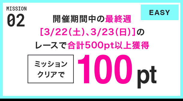 MISSION 02 開催期間中の最終週[3/22(土)、3/23(日)]のレースで合計500pt以上獲得 ミッションクリアで100pt EASY