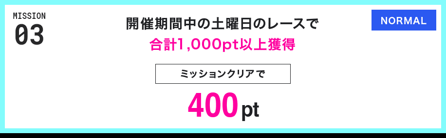 MISSION 03 開催期間中の土曜日のレースで合計1,000pt以上獲得 ミッションクリアで400pt NORMAL
