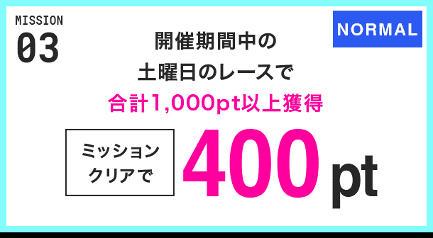 MISSION 03 開催期間中の土曜日のレースで合計1,000pt以上獲得 ミッションクリアで400pt NORMAL