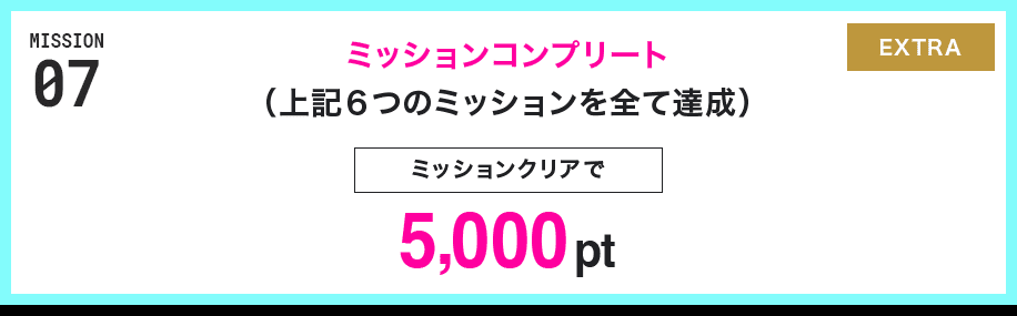 MISSION 07 ミッションコンプリート(上記6つのミッションを全て達成) ミッションクリアで5,000pt EXTRA