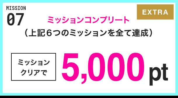 MISSION 07 ミッションコンプリート(上記6つのミッションを全て達成) ミッションクリアで5,000pt EXTRA