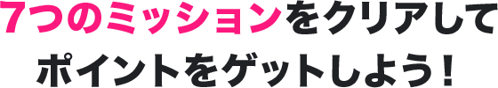 7つのミッションをクリアしてポイントをゲットしよう!
